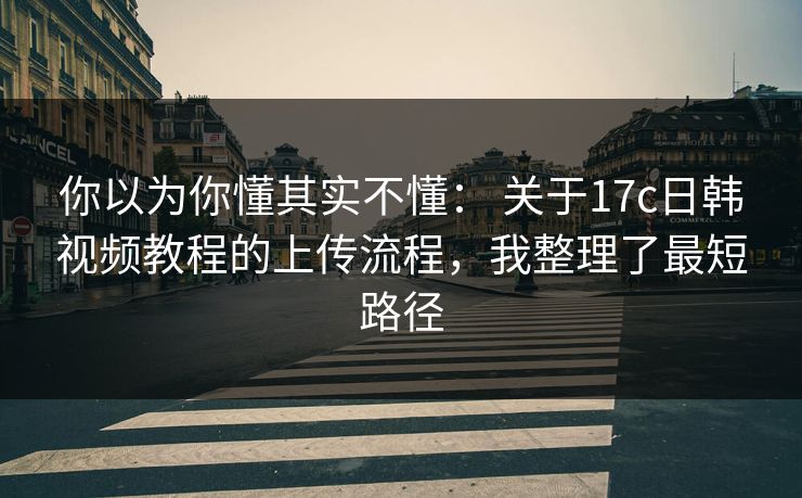 你以为你懂其实不懂： 关于17c日韩视频教程的上传流程，我整理了最短路径
